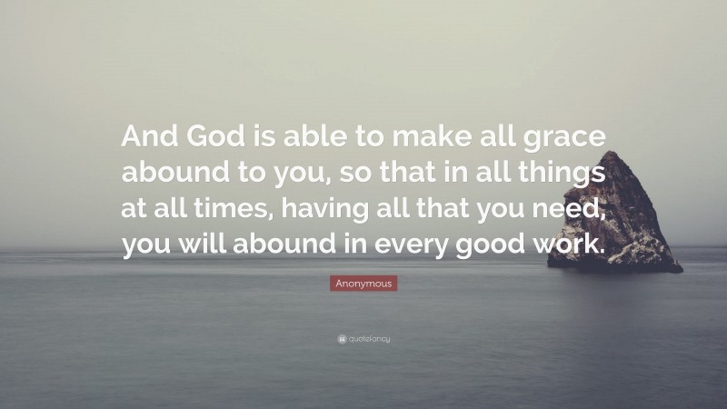 Anonymous Quote: “And God is able to make all grace abound to you, so that in all things at all times, having all that you need, you will abound in every good work.”