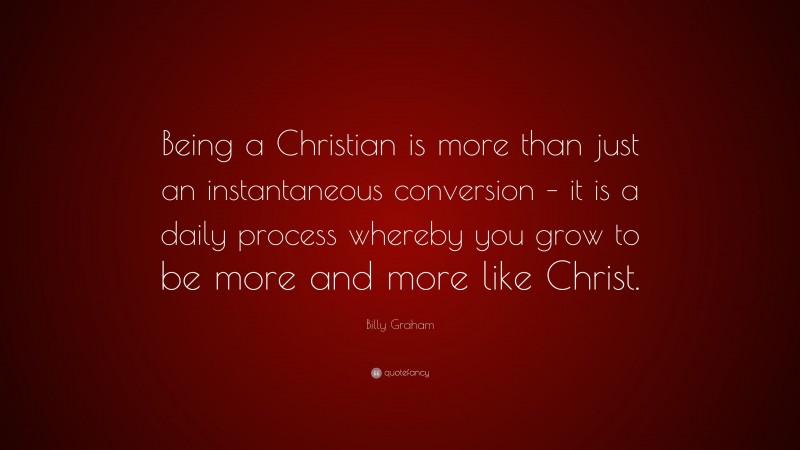 Billy Graham Quote: “Being a Christian is more than just an instantaneous conversion – it is a daily process whereby you grow to be more and more like Christ.”