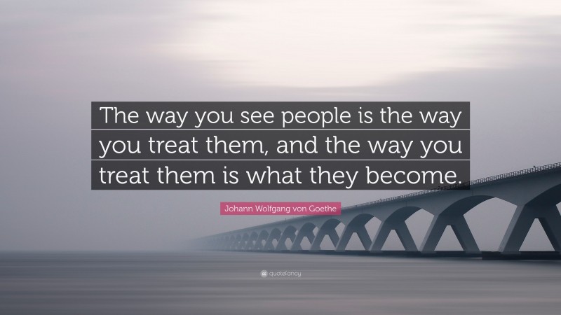 Johann Wolfgang von Goethe Quote: “The way you see people is the way you treat them, and the way you treat them is what they become.”
