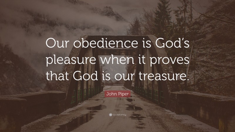 John Piper Quote: “Our obedience is God’s pleasure when it proves that God is our treasure.”