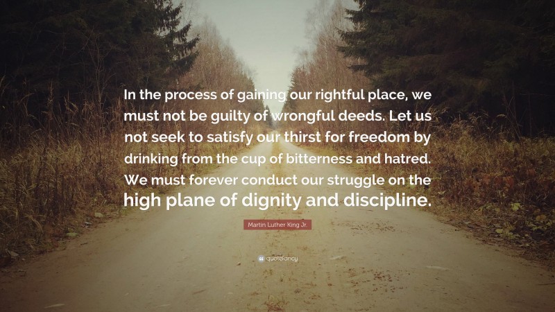 Martin Luther King Jr. Quote: “In the process of gaining our rightful place, we must not be guilty of wrongful deeds. Let us not seek to satisfy our thirst for freedom by drinking from the cup of bitterness and hatred. We must forever conduct our struggle on the high plane of dignity and discipline.”