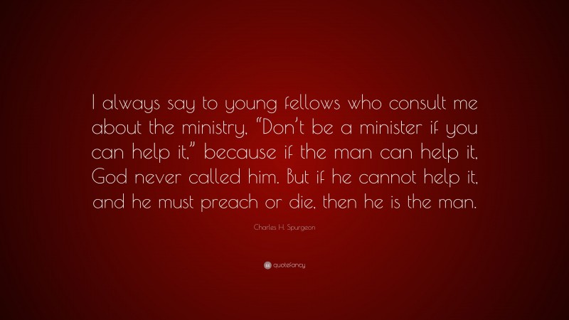 Charles H. Spurgeon Quote: “I always say to young fellows who consult me about the ministry, “Don’t be a minister if you can help it,” because if the man can help it, God never called him. But if he cannot help it, and he must preach or die, then he is the man.”