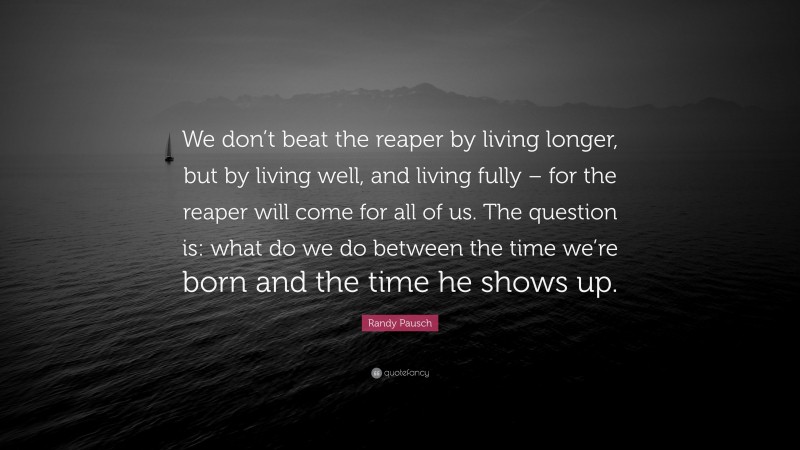 Randy Pausch Quote: “We don’t beat the reaper by living longer, but by living well, and living fully – for the reaper will come for all of us. The question is: what do we do between the time we’re born and the time he shows up.”