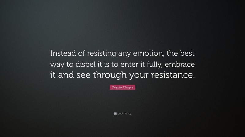 Deepak Chopra Quote: “Instead of resisting any emotion, the best way to dispel it is to enter it fully, embrace it and see through your resistance.”