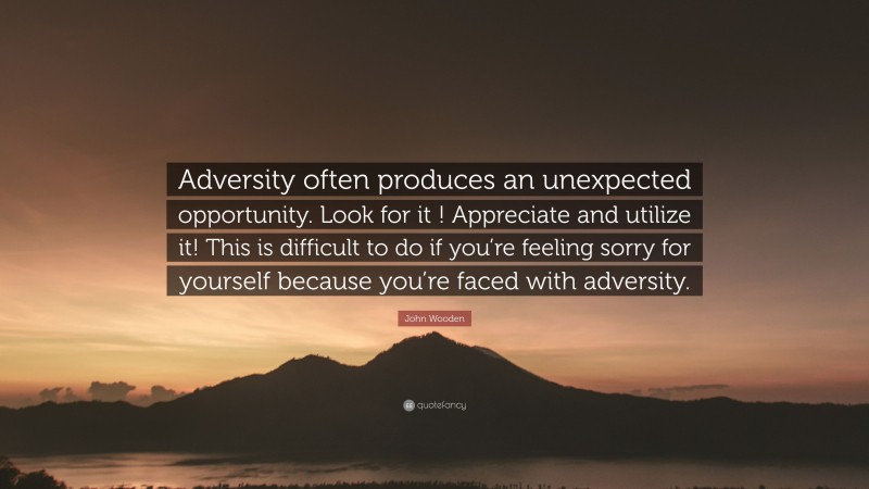 John Wooden Quote: “Adversity often produces an unexpected opportunity. Look for it ! Appreciate and utilize it! This is difficult to do if you’re feeling sorry for yourself because you’re faced with adversity.”