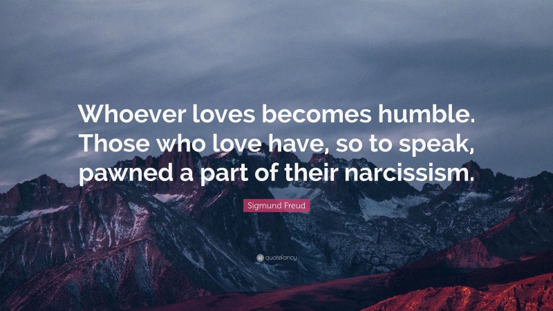 Sigmund Freud Quote: “Whoever loves becomes humble. Those who love have, so to speak, pawned a part of their narcissism.”