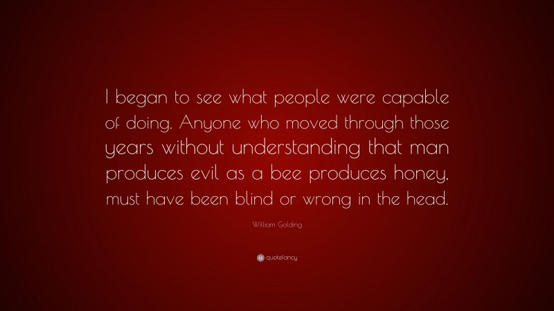 William Golding Quote: “I began to see what people were capable of doing. Anyone who moved through those years without understanding that man produces evil as a bee produces honey, must have been blind or wrong in the head.”
