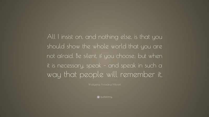 Wolfgang Amadeus Mozart Quote: “All I insist on, and nothing else, is that you should show the whole world that you are not afraid. Be silent, if you choose; but when it is necessary, speak – and speak in such a way that people will remember it.”