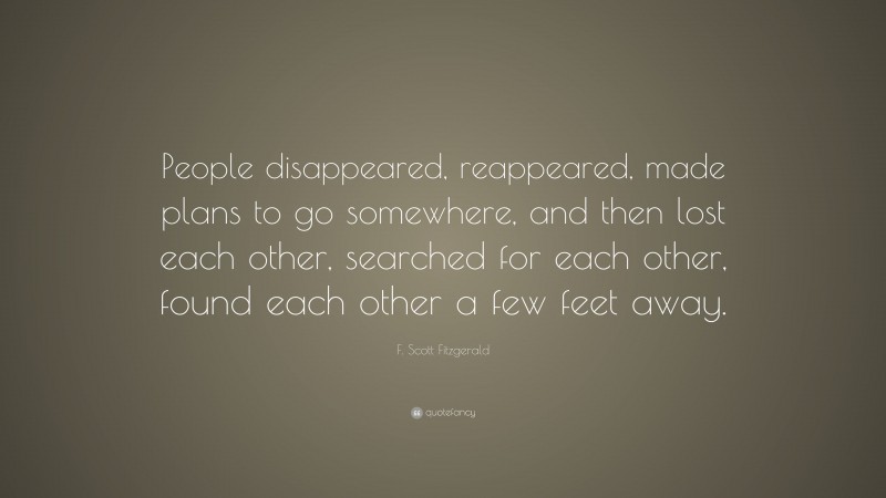 F. Scott Fitzgerald Quote: “People disappeared, reappeared, made plans to go somewhere, and then lost each other, searched for each other, found each other a few feet away.”