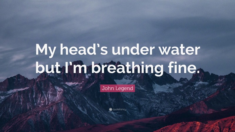 John Legend Quote: “My head’s under water but I’m breathing fine.”