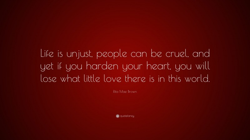 Rita Mae Brown Quote: “Life is unjust, people can be cruel, and yet if you harden your heart, you will lose what little love there is in this world.”