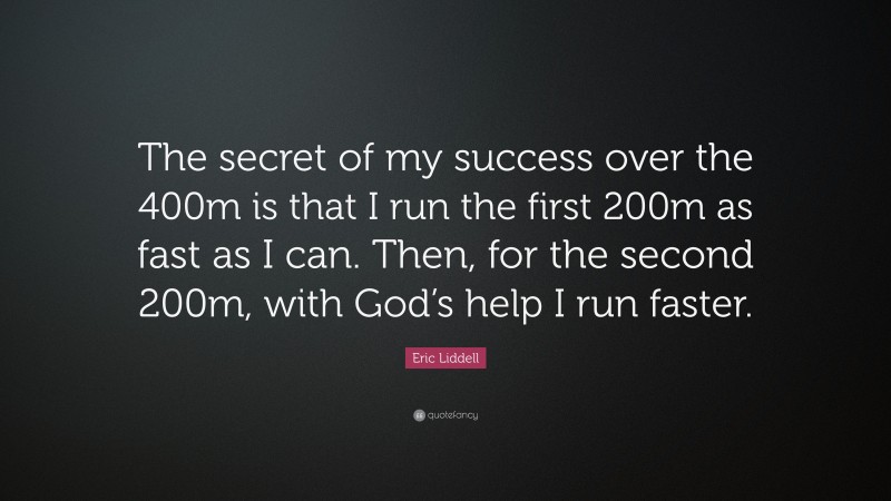 Eric Liddell Quote: “The secret of my success over the 400m is that I run the first 200m as fast as I can. Then, for the second 200m, with God’s help I run faster.”