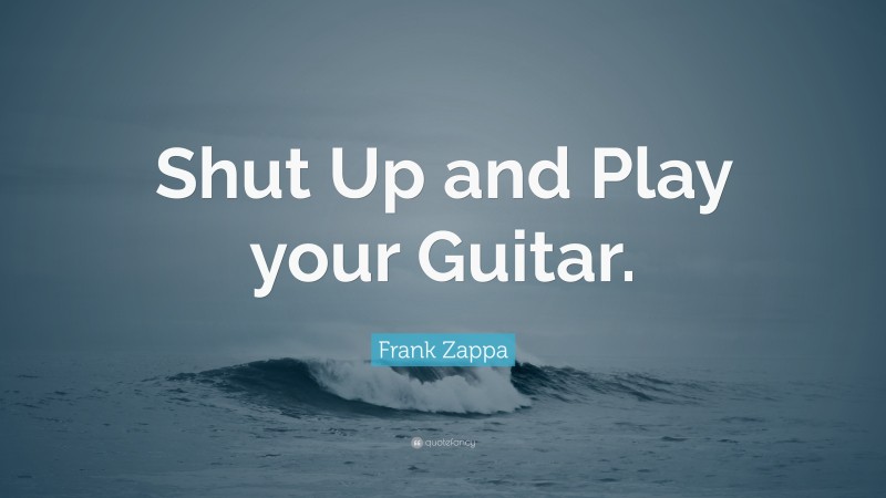 Frank Zappa Quote: “Shut Up and Play your Guitar.”