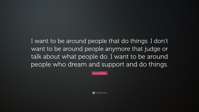 Amy Poehler Quote: “I want to be around people that do things. I don’t want to be around people anymore that judge or talk about what people do. I want to be around people who dream and support and do things.”