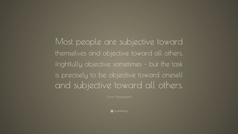 Soren Kierkegaard Quote: “Most people are subjective toward themselves and objective toward all others, frightfully objective sometimes – but the task is precisely to be objective toward oneself and subjective toward all others.”