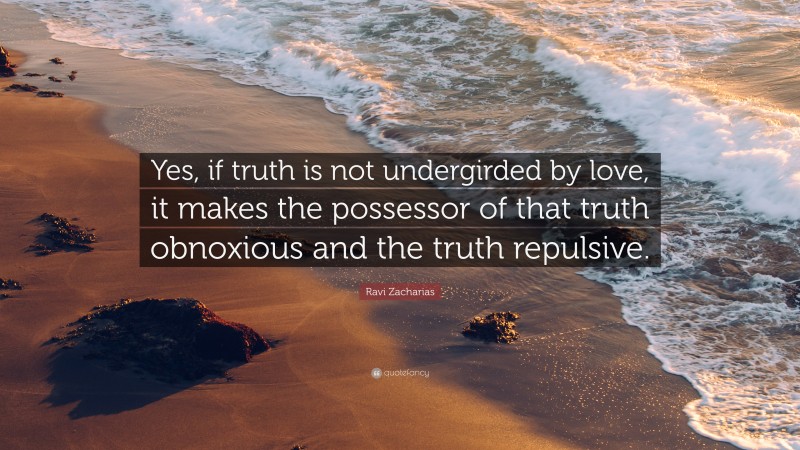 Ravi Zacharias Quote: “Yes, if truth is not undergirded by love, it makes the possessor of that truth obnoxious and the truth repulsive.”