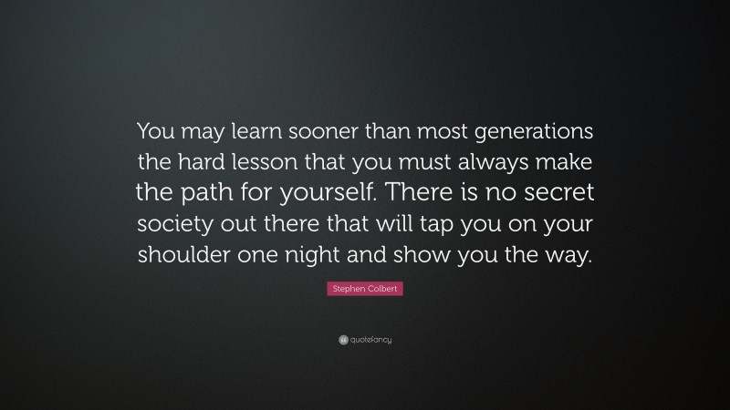 Stephen Colbert Quote: “You may learn sooner than most generations the hard lesson that you must always make the path for yourself. There is no secret society out there that will tap you on your shoulder one night and show you the way.”