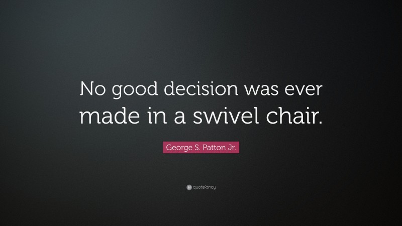 George S. Patton Jr. Quote: “No good decision was ever made in a swivel chair.”
