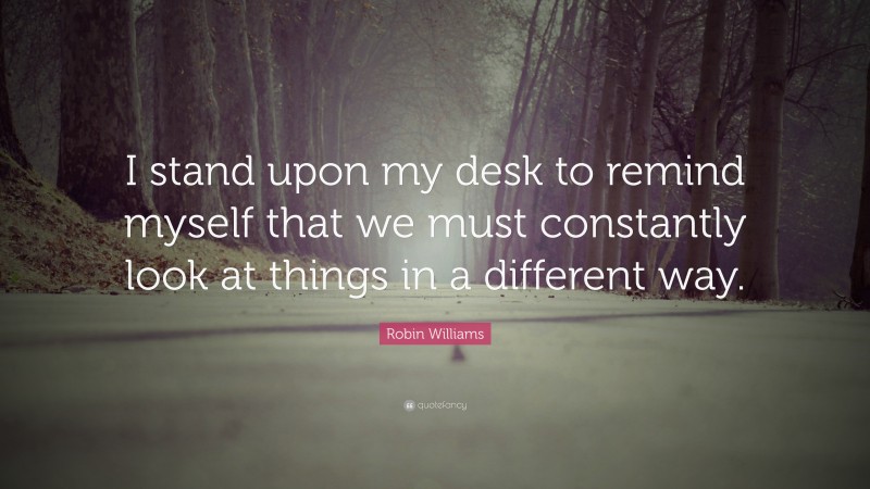 Robin Williams Quote: “I stand upon my desk to remind myself that we must constantly look at things in a different way.”