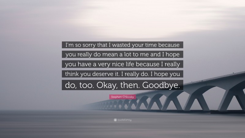 Stephen Chbosky Quote: “I’m so sorry that I wasted your time because you really do mean a lot to me and I hope you have a very nice life because I really think you deserve it. I really do. I hope you do, too. Okay, then. Goodbye.”