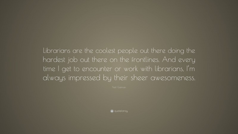 Neil Gaiman Quote: “Librarians are the coolest people out there doing the hardest job out there on the frontlines. And every time I get to encounter or work with librarians, I’m always impressed by their sheer awesomeness.”