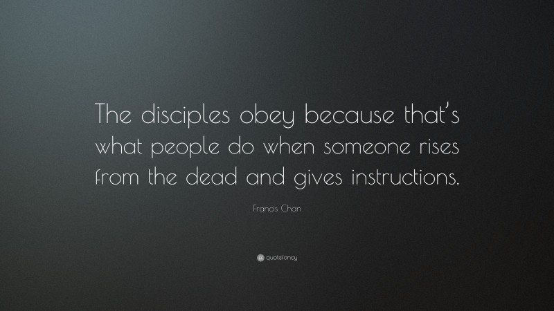 Francis Chan Quote: “The disciples obey because that’s what people do when someone rises from the dead and gives instructions.”