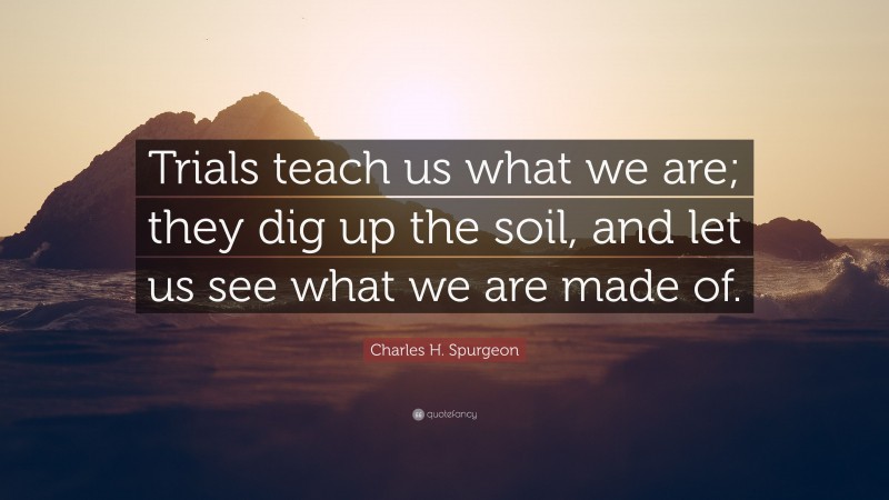 Charles H. Spurgeon Quote: “Trials teach us what we are; they dig up the soil, and let us see what we are made of.”