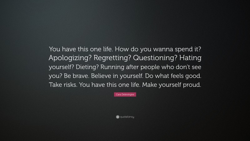 Cara Delevingne Quote: “You have this one life. How do you wanna spend it? Apologizing? Regretting? Questioning? Hating yourself? Dieting? Running after people who don’t see you? Be brave. Believe in yourself. Do what feels good. Take risks. You have this one life. Make yourself proud.”