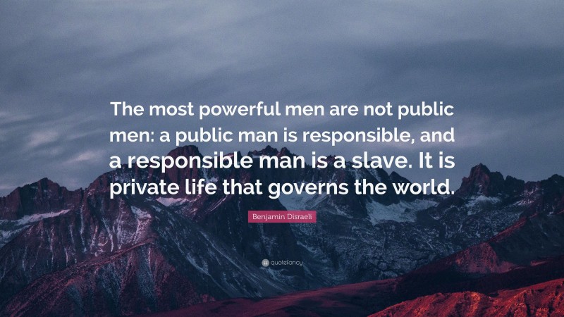Benjamin Disraeli Quote: “The most powerful men are not public men: a public man is responsible, and a responsible man is a slave. It is private life that governs the world.”