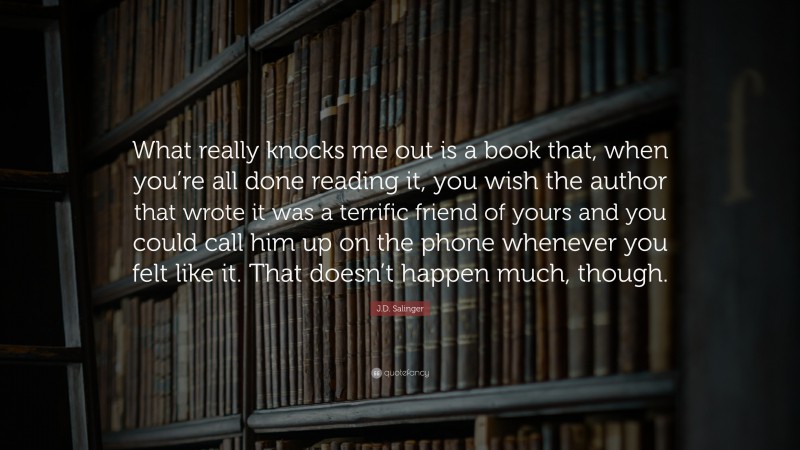 J.D. Salinger Quote: “What really knocks me out is a book that, when you’re all done reading it, you wish the author that wrote it was a terrific friend of yours and you could call him up on the phone whenever you felt like it. That doesn’t happen much, though.”
