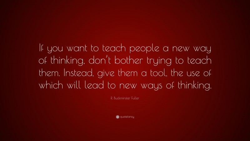 R. Buckminster Fuller Quote: “If you want to teach people a new way of thinking, don’t bother trying to teach them. Instead, give them a tool, the use of which will lead to new ways of thinking.”