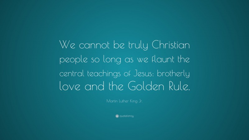 Martin Luther King Jr. Quote: “We cannot be truly Christian people so long as we flaunt the central teachings of Jesus: brotherly love and the Golden Rule.”