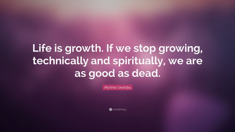 Morihei Ueshiba Quote: “Life is growth. If we stop growing, technically and spiritually, we are as good as dead.”