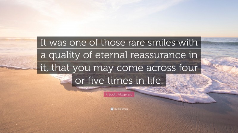 F. Scott Fitzgerald Quote: “It was one of those rare smiles with a quality of eternal reassurance in it, that you may come across four or five times in life.”