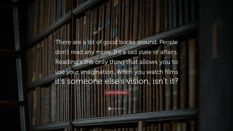 Lemmy Kilmister Quote: “There are a lot of good books around. People don’t read any more. It’s a sad state of affairs. Reading’s the only thing that allows you to use your imagination. When you watch films it’s someone else’s vision, isn’t it?”