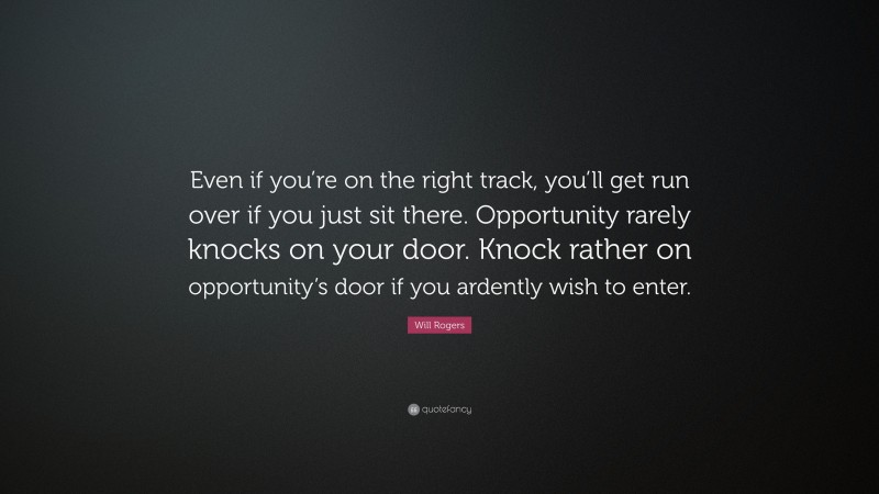 Will Rogers Quote: “Even if you’re on the right track, you’ll get run over if you just sit there. Opportunity rarely knocks on your door. Knock rather on opportunity’s door if you ardently wish to enter.”