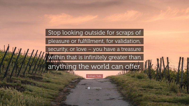 Eckhart Tolle Quote: “Stop looking outside for scraps of pleasure or fulfillment, for validation, security, or love – you have a treasure within that is infinitely greater than anything the world can offer.”