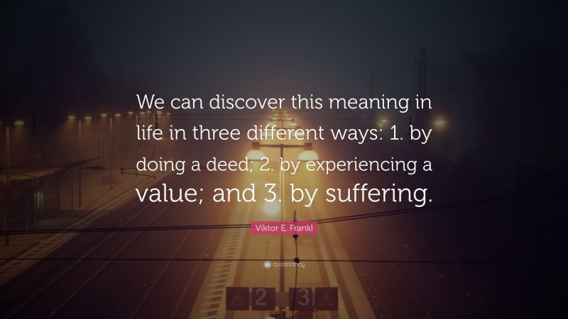 Viktor E. Frankl Quote: “We can discover this meaning in life in three different ways: 1. by doing a deed; 2. by experiencing a value; and 3. by suffering.”