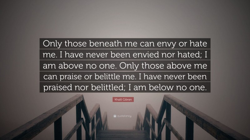 Khalil Gibran Quote: “Only those beneath me can envy or hate me. I have never been envied nor hated; I am above no one. Only those above me can praise or belittle me. I have never been praised nor belittled; I am below no one.”