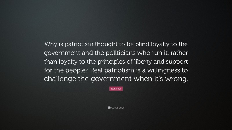 Ron Paul Quote: “Why is patriotism thought to be blind loyalty to the government and the politicians who run it, rather than loyalty to the principles of liberty and support for the people? Real patriotism is a willingness to challenge the government when it’s wrong.”