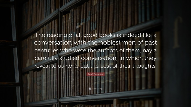 René Descartes Quote: “The reading of all good books is indeed like a conversation with the noblest men of past centuries who were the authors of them, nay a carefully studied conversation, in which they reveal to us none but the best of their thoughts.”