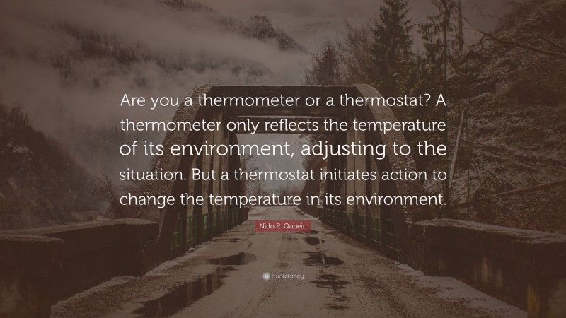 Nido R. Qubein Quote: “Are you a thermometer or a thermostat? A thermometer only reflects the temperature of its environment, adjusting to the situation. But a thermostat initiates action to change the temperature in its environment.”