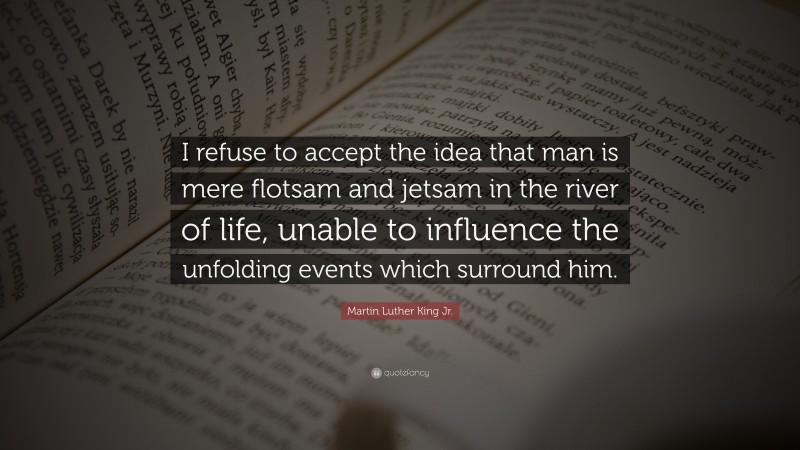Martin Luther King Jr. Quote: “I refuse to accept the idea that man is mere flotsam and jetsam in the river of life, unable to influence the unfolding events which surround him.”