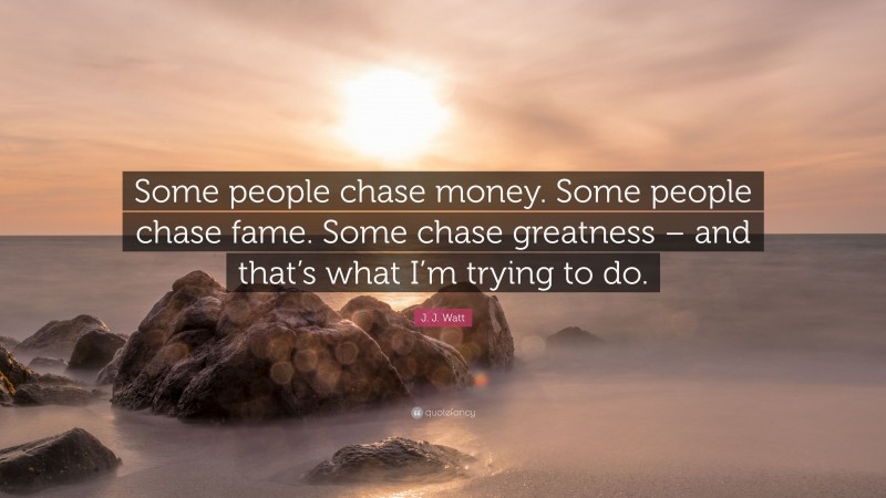 J. J. Watt Quote: “Some people chase money. Some people chase fame. Some chase greatness – and that’s what I’m trying to do.”