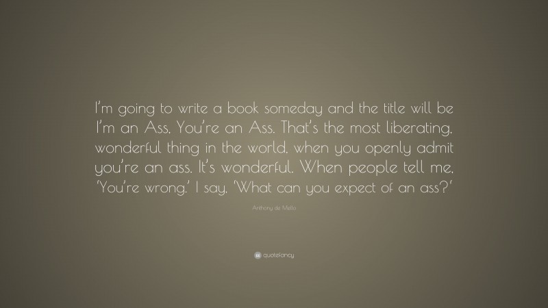 Anthony de Mello Quote: “I’m going to write a book someday and the title will be I’m an Ass, You’re an Ass. That’s the most liberating, wonderful thing in the world, when you openly admit you’re an ass. It’s wonderful. When people tell me, ‘You’re wrong.’ I say, ‘What can you expect of an ass?‘”