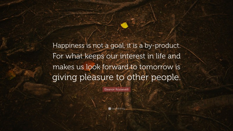 Eleanor Roosevelt Quote: “Happiness is not a goal, it is a by-product. For what keeps our interest in life and makes us look forward to tomorrow is giving pleasure to other people.”