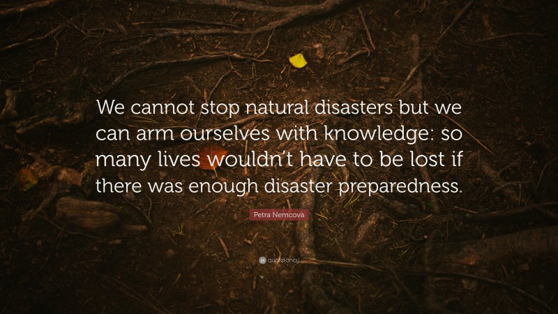 Petra Nemcova Quote: “We cannot stop natural disasters but we can arm ourselves with knowledge: so many lives wouldn’t have to be lost if there was enough disaster preparedness.”