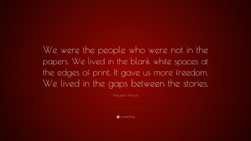 Margaret Atwood Quote: “We were the people who were not in the papers. We lived in the blank white spaces at the edges of print. It gave us more freedom. We lived in the gaps between the stories.”