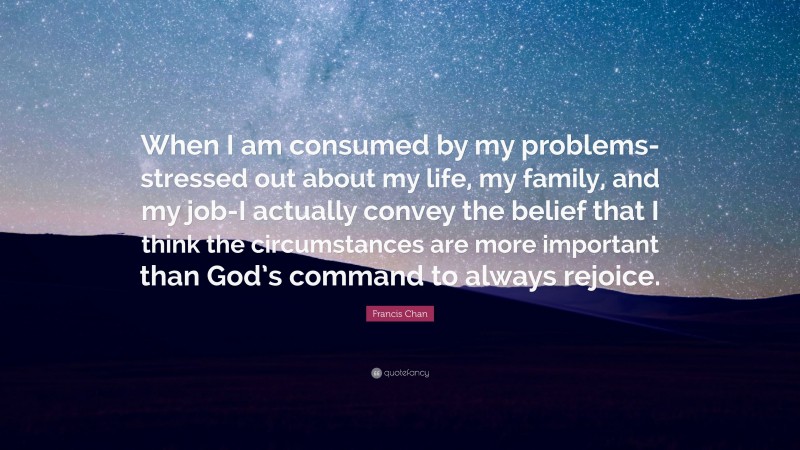 Francis Chan Quote: “When I am consumed by my problems-stressed out about my life, my family, and my job-I actually convey the belief that I think the circumstances are more important than God’s command to always rejoice.”