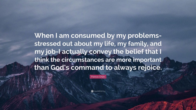 Francis Chan Quote: “When I am consumed by my problems-stressed out about my life, my family, and my job-I actually convey the belief that I think the circumstances are more important than God’s command to always rejoice.”